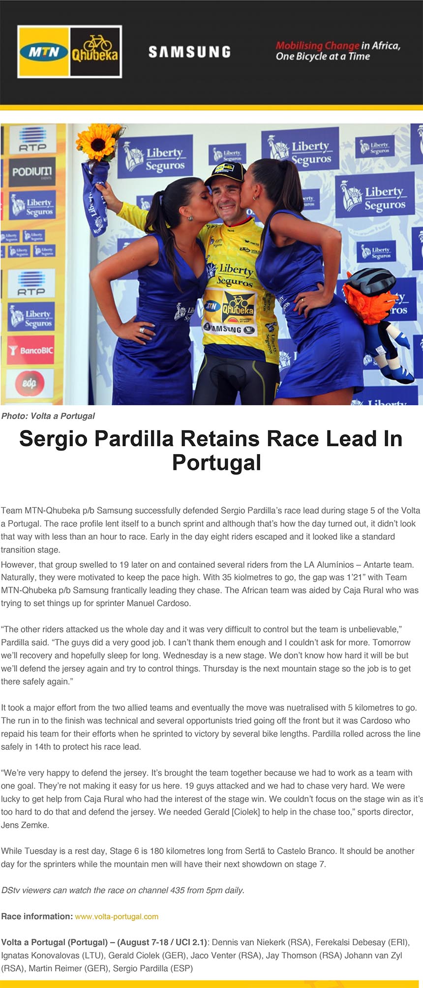 Sergio Pardilla Retains Race Lead In
Portugal
Team MTN-Qhubeka p/b Samsung successfully defended Sergio Pardilla’s race lead during stage 5 of the Volta
a Portugal. The race profile lent itself to a bunch sprint and although that’s how the day turned out, it didn’t look
that way with less than an hour to race. Early in the day eight riders escaped and it looked like a standard
transition stage.
However, that group swelled to 19 later on and contained several riders from the LA Alumínios – Antarte team. Naturally, they were motivated to keep the pace high. With 35 kiolmetres to go, the gap was 1’21” with Team
MTN-Qhubeka p/b Samsung frantically leading they chase. The African team was aided by Caja Rural who was
trying to set things up for sprinter Manuel Cardoso.
“The other riders attacked us the whole day and it was very difficult to control but the team is unbelievable,”
Pardilla said. “The guys did a very good job. I can’t thank them enough and I couldn’t ask for more. Tomorrow
we’ll recovery and hopefully sleep for long. Wednesday is a new stage. We don’t know how hard it will be but
we’ll defend the jersey again and try to control things. Thursday is the next mountain stage so the job is to get
there safely again.”
It took a major effort from the two allied teams and eventually the move was nuetralised with 5 kilometres to go.
The run in to the finish was technical and several opportunists tried going off the front but it was Cardoso who
repaid his team for their efforts when he sprinted to victory by several bike lengths. Pardilla rolled across the line
safely in 14th to protect his race lead.
“We’re very happy to defend the jersey. It’s brought the team together because we had to work as a team with
one goal. They’re not making it easy for us here. 19 guys attacked and we had to chase very hard. We were
lucky to get help from Caja Rural who had the interest of the stage win. We couldn’t focus on the stage win as it’s
too hard to do that and defend the jersey. We needed Gerald [Ciolek] to help in the chase too,” sports director,
Jens Zemke.
While Tuesday is a rest day, Stage 6 is 180 kilometres long from Sertã to Castelo Branco. It should be another
day for the sprinters while the mountain men will have their next showdown on stage 7.
DStv viewers can watch the race on channel 435 from 5pm daily.
Race information: www.volta-portugal.com
Volta a Portugal (Portugal) – (August 7-18 / UCI 2.1): Dennis van Niekerk (RSA), Ferekalsi Debesay (ERI),
Ignatas Konovalovas (LTU), Gerald Ciolek (GER), Jaco Venter (RSA), Jay Thomson